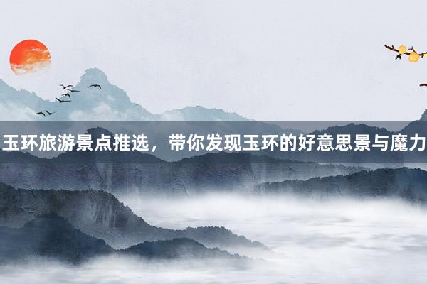 玉环旅游景点推选，带你发现玉环的好意思景与魔力