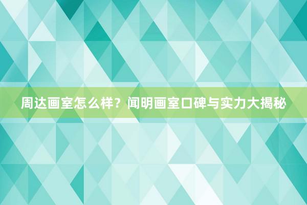 周达画室怎么样？闻明画室口碑与实力大揭秘