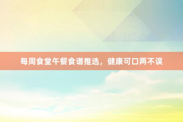 每周食堂午餐食谱推选，健康可口两不误