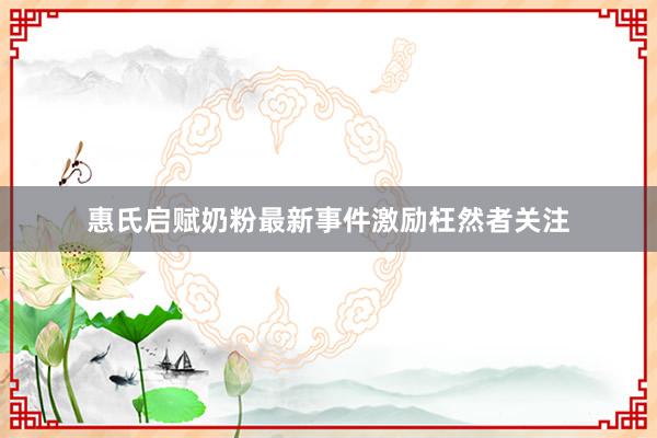 惠氏启赋奶粉最新事件激励枉然者关注