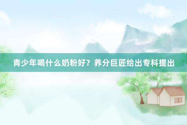 青少年喝什么奶粉好？养分巨匠给出专科提出