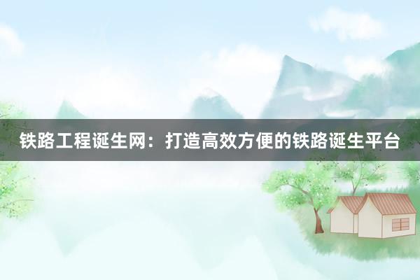 铁路工程诞生网：打造高效方便的铁路诞生平台