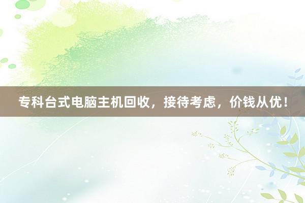 专科台式电脑主机回收，接待考虑，价钱从优！