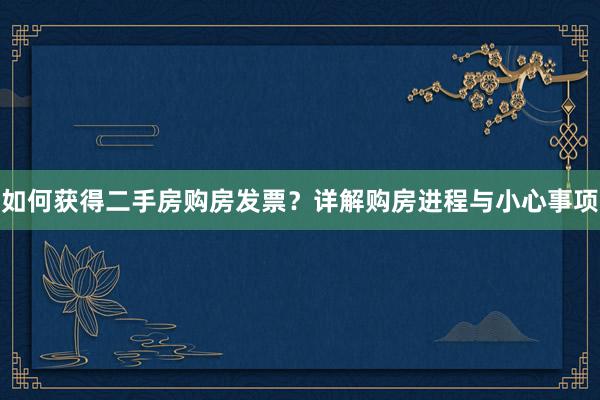 如何获得二手房购房发票？详解购房进程与小心事项