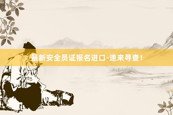 最新安全员证报名进口-速来寻查！