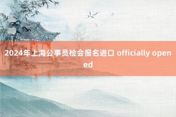 2024年上海公事员检会报名进口 officially opened