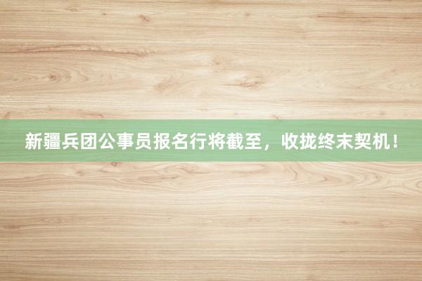 新疆兵团公事员报名行将截至，收拢终末契机！