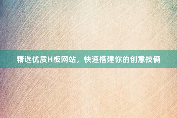 精选优质H板网站，快速搭建你的创意技俩