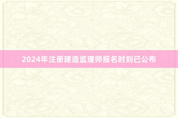 2024年注册建造监理师报名时刻已公布