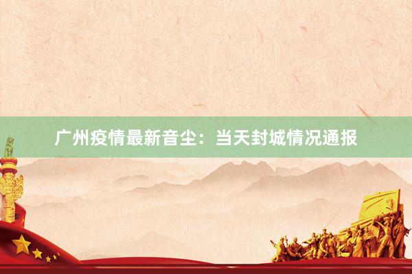 广州疫情最新音尘：当天封城情况通报