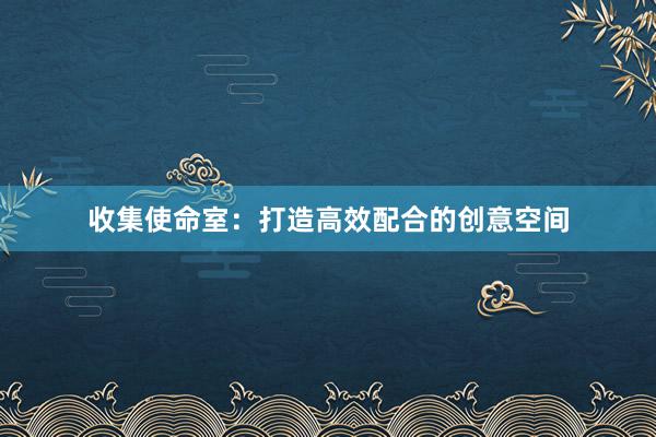收集使命室：打造高效配合的创意空间