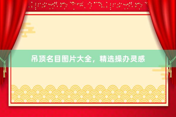吊顶名目图片大全，精选操办灵感