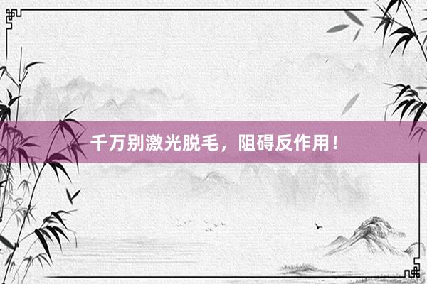 千万别激光脱毛，阻碍反作用！